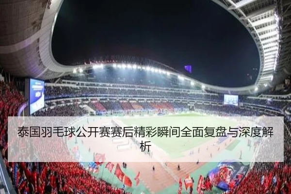 泰国羽毛球公开赛赛后精彩瞬间全面复盘与深度解析